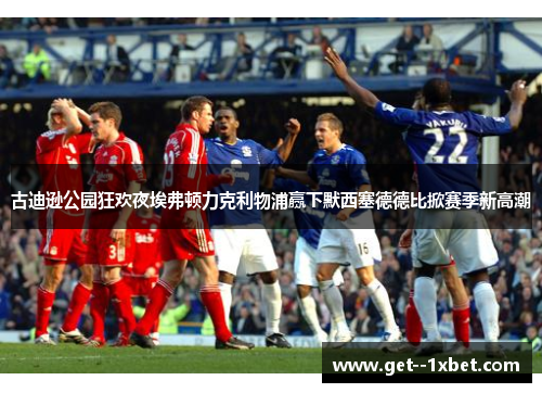 古迪逊公园狂欢夜埃弗顿力克利物浦赢下默西塞德德比掀赛季新高潮 古迪逊公园狂欢夜埃弗顿力克利物浦赢下默西塞德德比掀赛季新高潮
