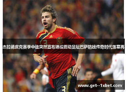 杰拉德皮克赛季中途突然宣布退役震动足坛巴萨防线传奇时代落幕再 杰拉德皮克赛季中途突然宣布退役震动足坛巴萨防线传奇时代落幕再