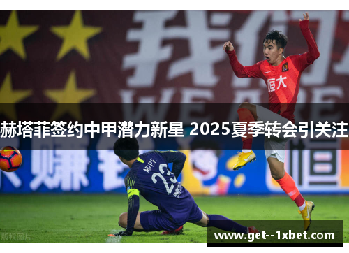 赫塔菲签约中甲潜力新星 2025夏季转会引关注 赫塔菲签约中甲潜力新星 2025夏季转会引关注