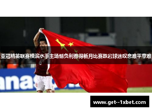 亚冠精英联赛横滨水手主场憾负利雅得新月比赛跌宕球迷叹息难平意难