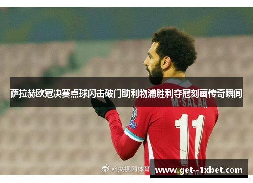 萨拉赫欧冠决赛点球闪击破门助利物浦胜利夺冠刻画传奇瞬间