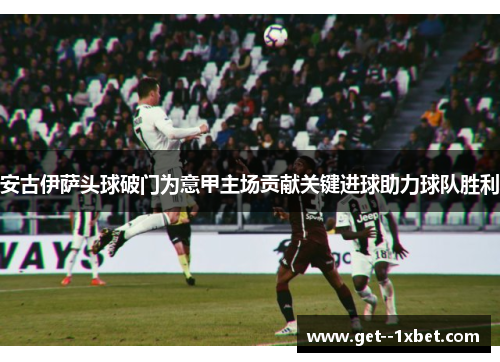 安古伊萨头球破门为意甲主场贡献关键进球助力球队胜利 安古伊萨头球破门为意甲主场贡献关键进球助力球队胜利