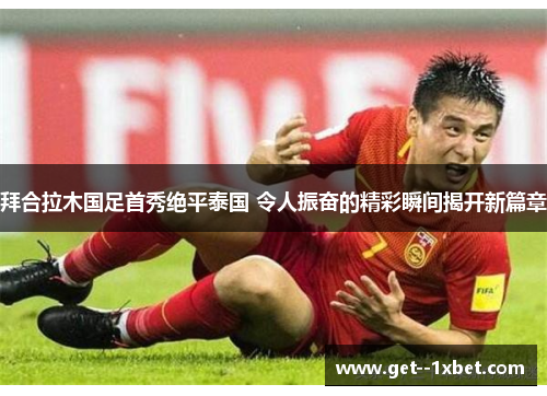 拜合拉木国足首秀绝平泰国 令人振奋的精彩瞬间揭开新篇章