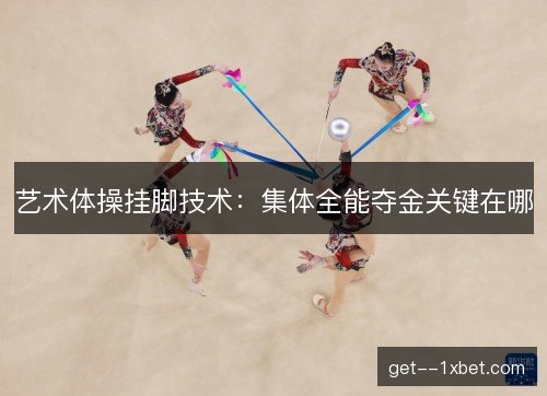 艺术体操挂脚技术：集体全能夺金关键在哪